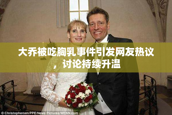 大乔被吃胸乳事件引发网友热议，讨论持续升温