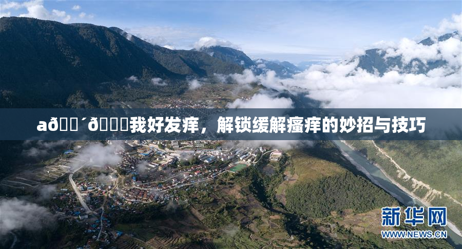 a🔴🍑我好发痒，解锁缓解瘙痒的妙招与技巧