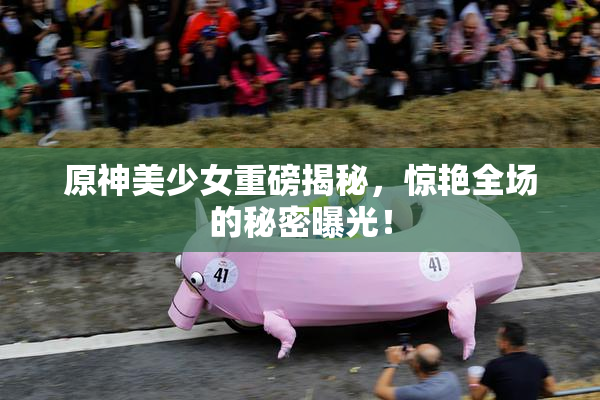 原神美少女重磅揭秘，惊艳全场的秘密曝光！