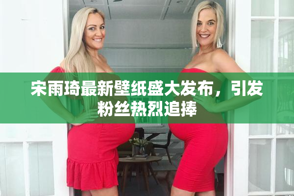 宋雨琦最新壁纸盛大发布，引发粉丝热烈追捧