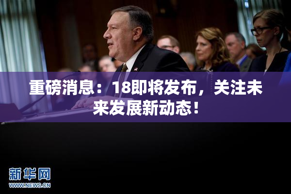 重磅消息：18即将发布，关注未来发展新动态！