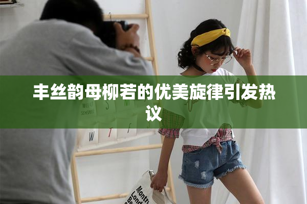 丰丝韵母柳若的优美旋律引发热议