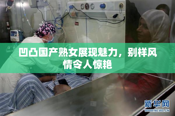 凹凸国产熟女展现魅力，别样风情令人惊艳