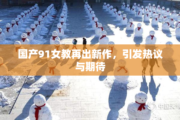 国产91女教再出新作，引发热议与期待