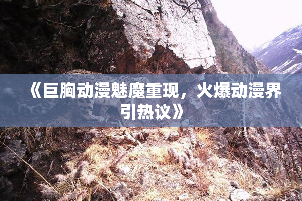 《巨胸动漫魅魔重现，火爆动漫界引热议》