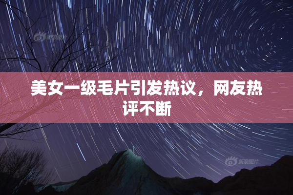 美女一级毛片引发热议，网友热评不断