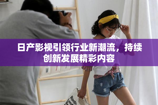 日产影视引领行业新潮流，持续创新发展精彩内容