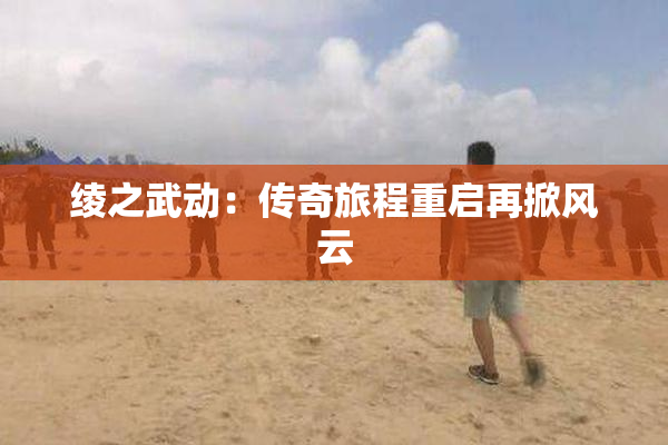 绫之武动：传奇旅程重启再掀风云