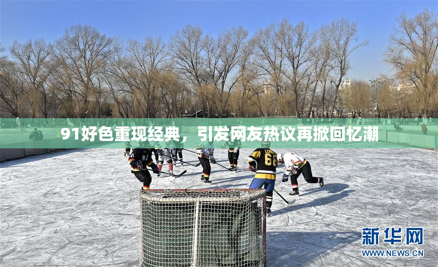 91好色重现经典，引发网友热议再掀回忆潮