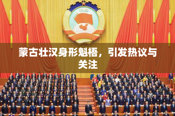 蒙古壮汉身形魁梧，引发热议与关注