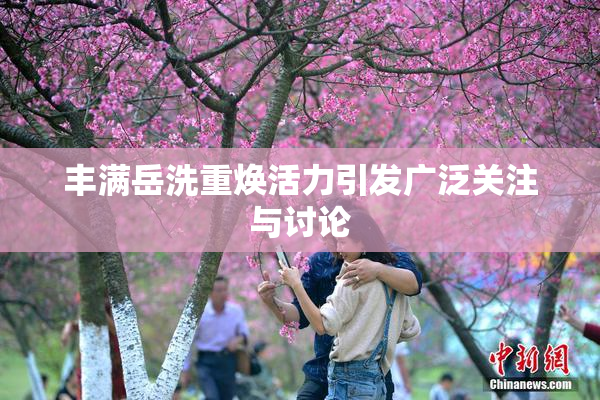 丰满岳洗重焕活力引发广泛关注与讨论