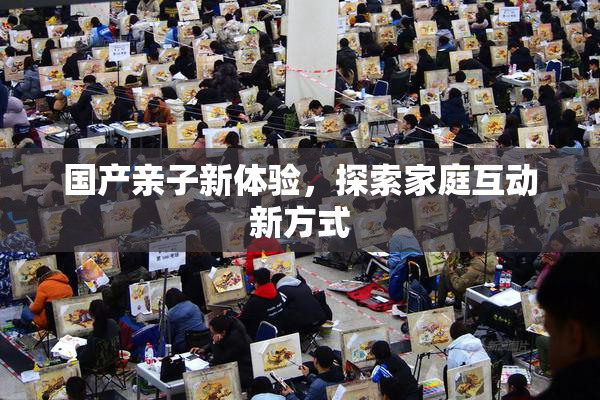 国产亲子新体验，探索家庭互动新方式