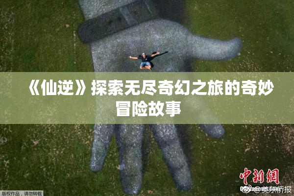 《仙逆》探索无尽奇幻之旅的奇妙冒险故事