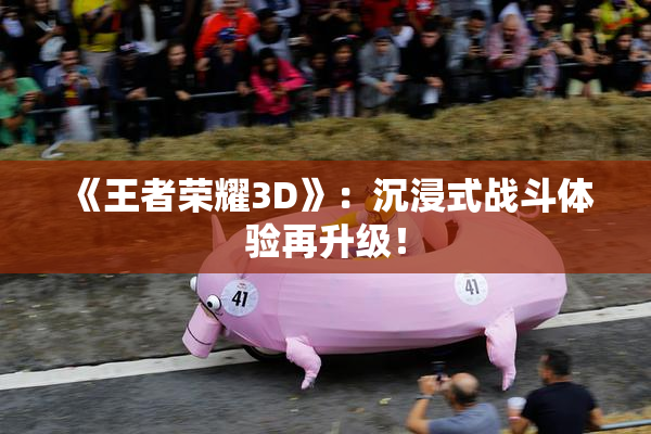 《王者荣耀3D》：沉浸式战斗体验再升级！