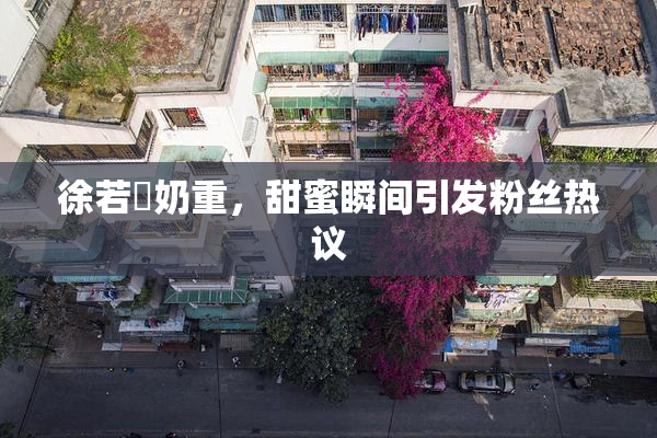 徐若瑄奶重，甜蜜瞬间引发粉丝热议