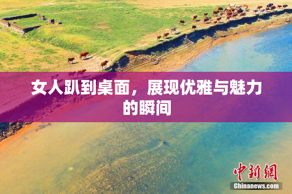 女人趴到桌面，展现优雅与魅力的瞬间