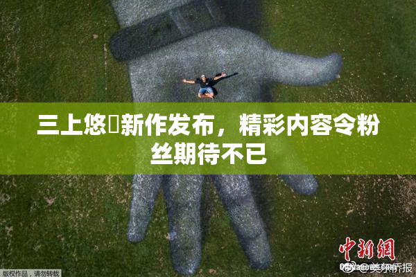 三上悠亜新作发布，精彩内容令粉丝期待不已