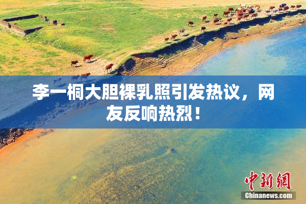 李一桐大胆裸乳照引发热议，网友反响热烈！