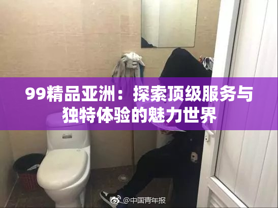 99精品亚洲：探索顶级服务与独特体验的魅力世界
