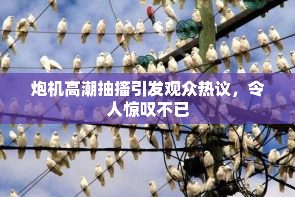 炮机高潮抽搐引发观众热议，令人惊叹不已