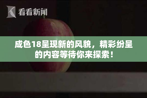 成色18呈现新的风貌，精彩纷呈的内容等待你来探索！