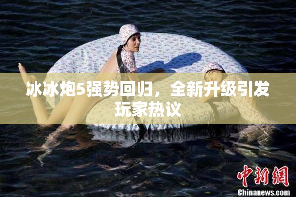 冰冰炮5强势回归，全新升级引发玩家热议