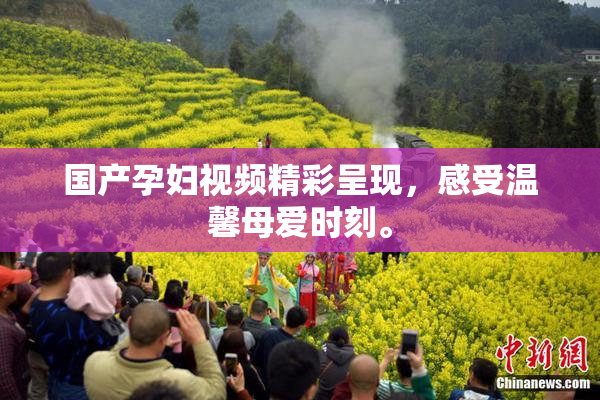 国产孕妇视频精彩呈现，感受温馨母爱时刻。