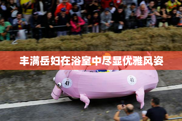 丰满岳妇在浴室中尽显优雅风姿