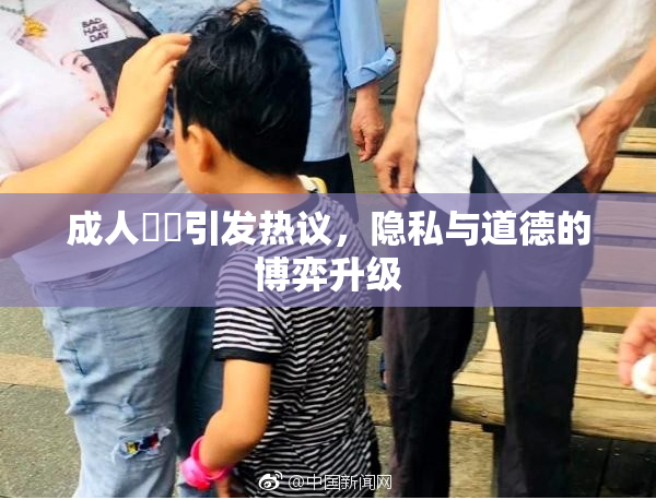 成人視頻引发热议，隐私与道德的博弈升级