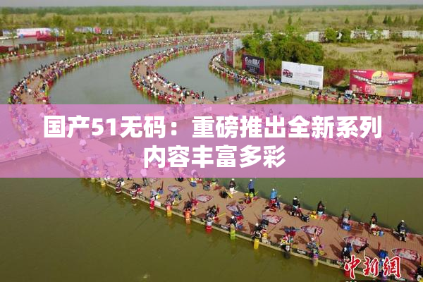 国产51无码：重磅推出全新系列 内容丰富多彩