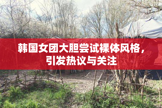 韩国女团大胆尝试裸体风格，引发热议与关注