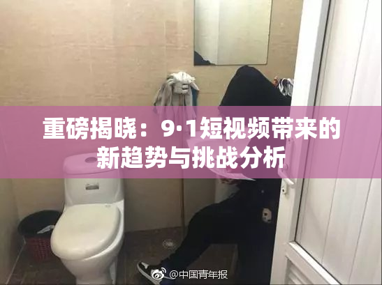 重磅揭晓：9·1短视频带来的新趋势与挑战分析