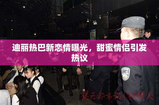 迪丽热巴新恋情曝光，甜蜜情侣引发热议