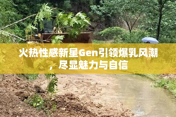 火热性感新星Gen引领爆乳风潮，尽显魅力与自信