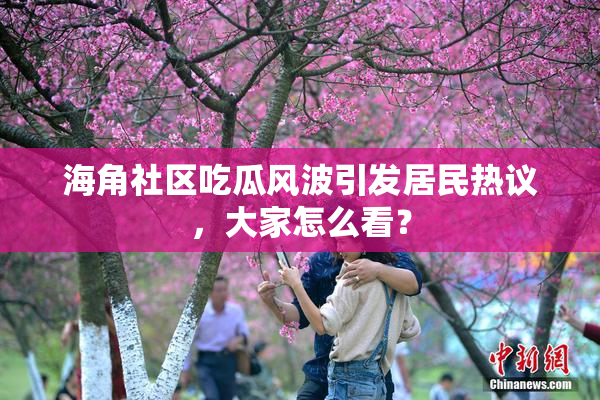 海角社区吃瓜风波引发居民热议，大家怎么看？