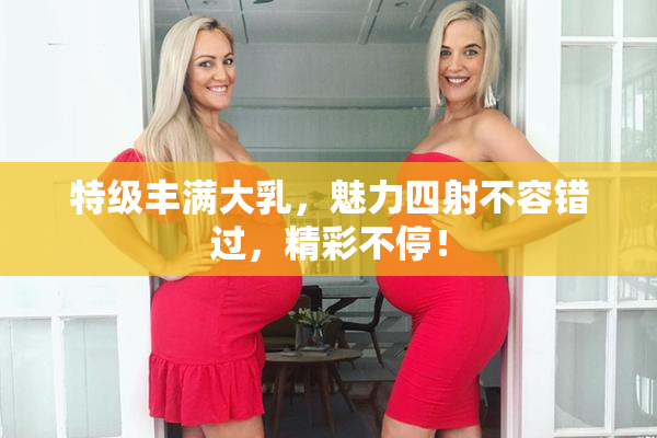 特级丰满大乳，魅力四射不容错过，精彩不停！