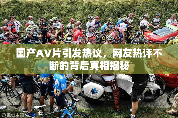 国产AV片引发热议，网友热评不断的背后真相揭秘