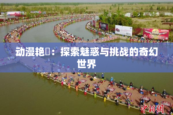 动漫艳鉧：探索魅惑与挑战的奇幻世界