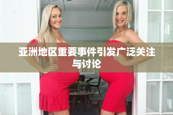 亚洲地区重要事件引发广泛关注与讨论