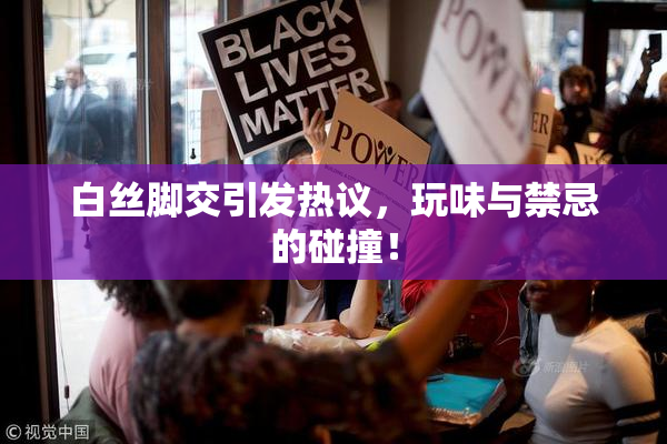 白丝脚交引发热议，玩味与禁忌的碰撞！