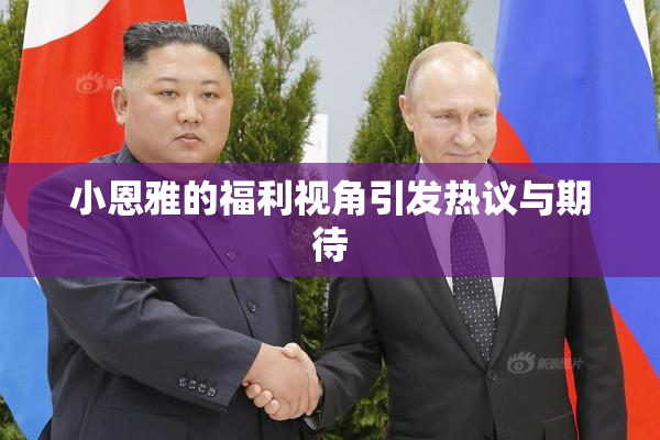小恩雅的福利视角引发热议与期待