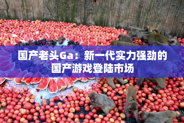 国产老头Ga：新一代实力强劲的国产游戏登陆市场