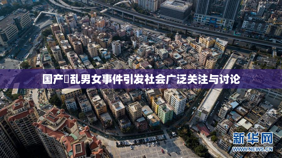 国产婬乱男女事件引发社会广泛关注与讨论