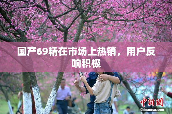 国产69精在市场上热销，用户反响积极