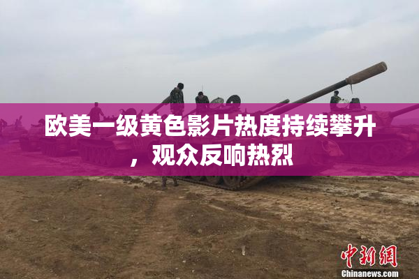 欧美一级黄色影片热度持续攀升，观众反响热烈