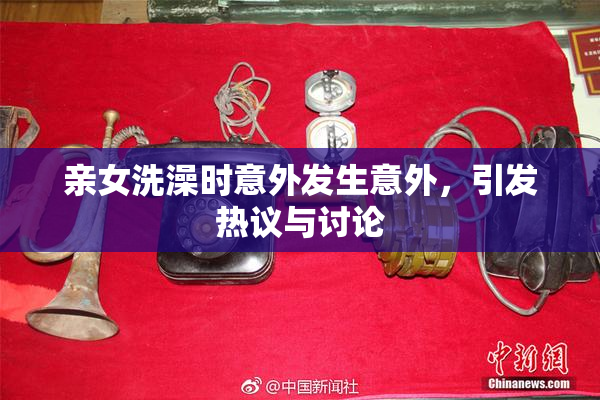亲女洗澡时意外发生意外，引发热议与讨论
