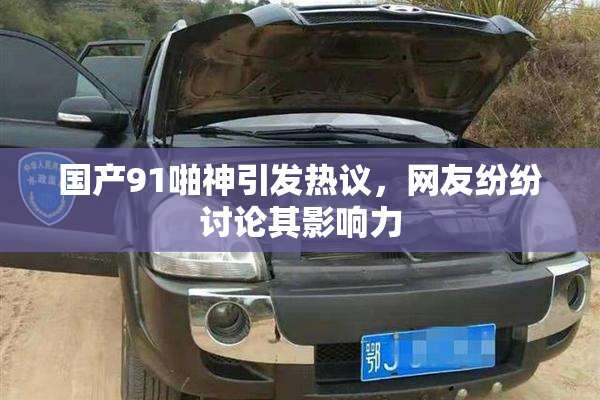 国产91啪神引发热议，网友纷纷讨论其影响力