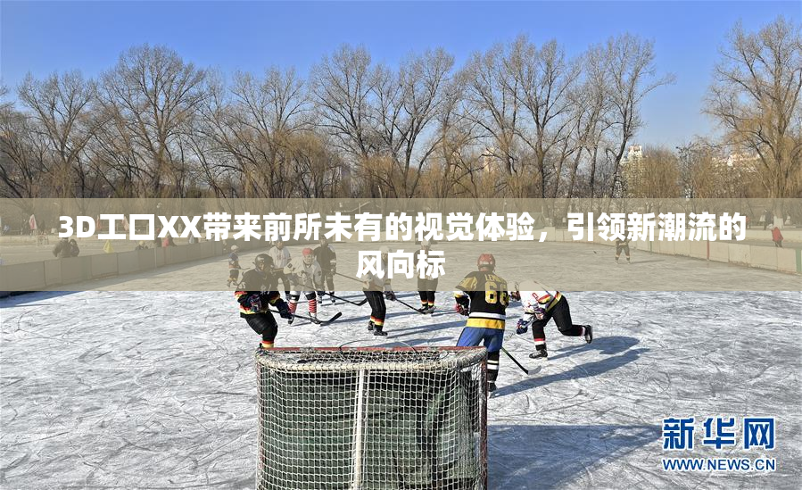 3D工口XX带来前所未有的视觉体验，引领新潮流的风向标