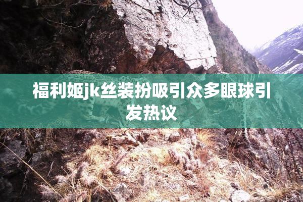 福利姬jk丝装扮吸引众多眼球引发热议