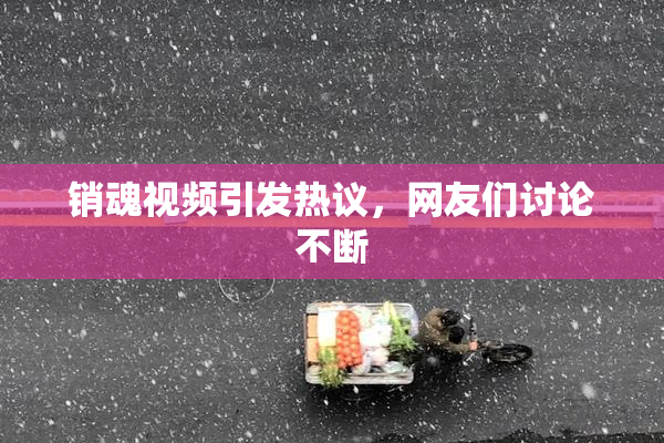销魂视频引发热议，网友们讨论不断